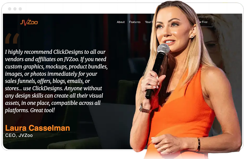 Laura Casselman, CEO of JVZoo: I highly recommend ClickDesigns to all our vendors and affiliates on JVZoo. If you need custom graphics, mockups, product bundles, images, or photos immediately for your sales funnels, offers, blogs, emails, or stores... use ClickDesigns. Anyone without any design skills can create all their visual assets, in one place, compatible across all platforms. Great tool!